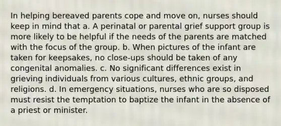 In helping bereaved parents cope and move on, nurses should keep in mind that a. A perinatal or parental grief support group is more likely to be helpful if the needs of the parents are matched with the focus of the group. b. When pictures of the infant are taken for keepsakes, no close-ups should be taken of any congenital anomalies. c. No significant differences exist in grieving individuals from various cultures, ethnic groups, and religions. d. In emergency situations, nurses who are so disposed must resist the temptation to baptize the infant in the absence of a priest or minister.