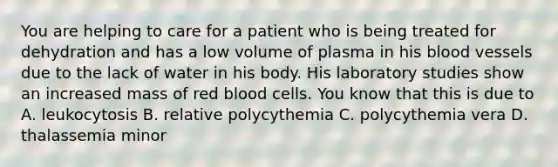 You are helping to care for a patient who is being treated for dehydration and has a low volume of plasma in his blood vessels due to the lack of water in his body. His laboratory studies show an increased mass of red blood cells. You know that this is due to A. leukocytosis B. relative polycythemia C. polycythemia vera D. thalassemia minor