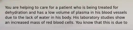 You are helping to care for a patient who is being treated for dehydration and has a low volume of plasma in his blood vessels due to the lack of water in his body. His laboratory studies show an increased mass of red blood cells. You know that this is due to