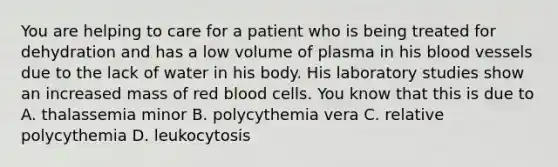 You are helping to care for a patient who is being treated for dehydration and has a low volume of plasma in his blood vessels due to the lack of water in his body. His laboratory studies show an increased mass of red blood cells. You know that this is due to A. thalassemia minor B. polycythemia vera C. relative polycythemia D. leukocytosis