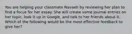 You are helping your classmate Navaeh by reviewing her plan to find a focus for her essay. She will create some journal entries on her topic, look it up in Google, and talk to her friends about it. Which of the following would be the most effective feedback to give her?