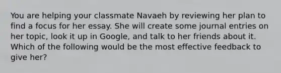 You are helping your classmate Navaeh by reviewing her plan to find a focus for her essay. She will create some journal entries on her topic, look it up in Google, and talk to her friends about it. Which of the following would be the most effective feedback to give her?