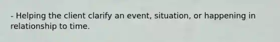 - Helping the client clarify an event, situation, or happening in relationship to time.