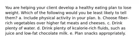 You are helping your client develop a healthy eating plan to lose weight. Which of the following would you be least likely to tell them? a. Include physical activity in your plan. b. Choose fiber-rich vegetables over higher fat meats and cheeses. c. Drink plenty of water. d. Drink plenty of kcalorie-rich fluids, such as juice and low-fat chocolate milk. e. Plan snacks appropriately.