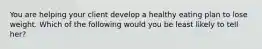 You are helping your client develop a healthy eating plan to lose weight. Which of the following would you be least likely to tell her?