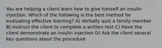 You are helping a client learn how to give himself an insulin injection. Which of the following is the best method for evaluating effective learning? A) Verbally quiz a family member B) Instruct the client to complete a written test C) Have the client demonstrate an insulin injection D) Ask the client several key questions about the procedure