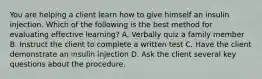 You are helping a client learn how to give himself an insulin injection. Which of the following is the best method for evaluating effective learning? A. Verbally quiz a family member B. Instruct the client to complete a written test C. Have the client demonstrate an insulin injection D. Ask the client several key questions about the procedure.