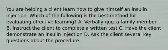 You are helping a client learn how to give himself an insulin injection. Which of the following is the best method for evaluating effective learning? A. Verbally quiz a family member B. Instruct the client to complete a written test C. Have the client demonstrate an insulin injection D. Ask the client several key questions about the procedure.