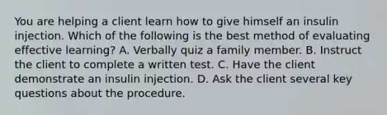 You are helping a client learn how to give himself an insulin injection. Which of the following is the best method of evaluating effective learning? A. Verbally quiz a family member. B. Instruct the client to complete a written test. C. Have the client demonstrate an insulin injection. D. Ask the client several key questions about the procedure.