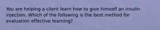 You are helping a client learn how to give himself an insulin injection. Which of the following is the best method for evaluation effective learning?