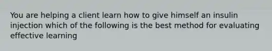 You are helping a client learn how to give himself an insulin injection which of the following is the best method for evaluating effective learning