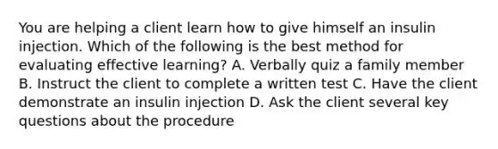 You are helping a client learn how to give himself an insulin injection. Which of the following is the best method for evaluating effective learning? A. Verbally quiz a family member B. Instruct the client to complete a written test C. Have the client demonstrate an insulin injection D. Ask the client several key questions about the procedure