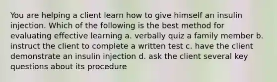 You are helping a client learn how to give himself an insulin injection. Which of the following is the best method for evaluating effective learning a. verbally quiz a family member b. instruct the client to complete a written test c. have the client demonstrate an insulin injection d. ask the client several key questions about its procedure