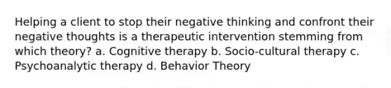 Helping a client to stop their negative thinking and confront their negative thoughts is a therapeutic intervention stemming from which theory? a. Cognitive therapy b. Socio-cultural therapy c. Psychoanalytic therapy d. Behavior Theory