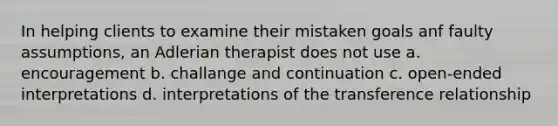 In helping clients to examine their mistaken goals anf faulty assumptions, an Adlerian therapist does not use a. encouragement b. challange and continuation c. open-ended interpretations d. interpretations of the transference relationship