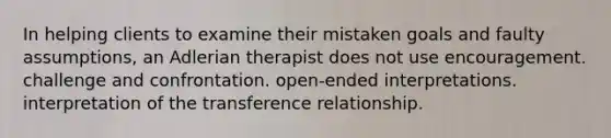 In helping clients to examine their mistaken goals and faulty assumptions, an Adlerian therapist does not use encouragement. challenge and confrontation. open-ended interpretations. interpretation of the transference relationship.