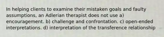 In helping clients to examine their mistaken goals and faulty assumptions, an Adlerian therapist does not use a) encouragement. b) challenge and confrontation. c) open-ended interpretations. d) interpretation of the transference relationship