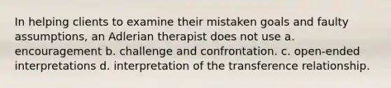 In helping clients to examine their mistaken goals and faulty assumptions, an Adlerian therapist does not use a. encouragement b. challenge and confrontation. c. open-ended interpretations d. interpretation of the transference relationship.