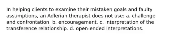 In helping clients to examine their mistaken goals and faulty assumptions, an Adlerian therapist does not use: a. challenge and confrontation. b. encouragement. c. interpretation of the transference relationship. d. open-ended interpretations.