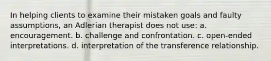 In helping clients to examine their mistaken goals and faulty assumptions, an Adlerian therapist does not use: a. encouragement. b. challenge and confrontation. c. open-ended interpretations. d. interpretation of the transference relationship.