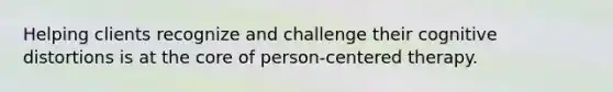 Helping clients recognize and challenge their cognitive distortions is at the core of person-centered therapy.