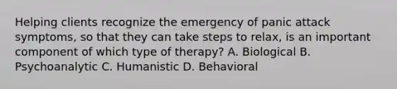 Helping clients recognize the emergency of panic attack symptoms, so that they can take steps to relax, is an important component of which type of therapy? A. Biological B. Psychoanalytic C. Humanistic D. Behavioral