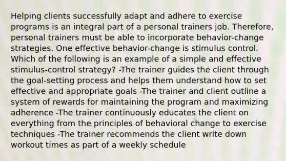 Helping clients successfully adapt and adhere to exercise programs is an integral part of a personal trainers job. Therefore, personal trainers must be able to incorporate behavior-change strategies. One effective behavior-change is stimulus control. Which of the following is an example of a simple and effective stimulus-control strategy? -The trainer guides the client through the goal-setting process and helps them understand how to set effective and appropriate goals -The trainer and client outline a system of rewards for maintaining the program and maximizing adherence -The trainer continuously educates the client on everything from the principles of behavioral change to exercise techniques -The trainer recommends the client write down workout times as part of a weekly schedule