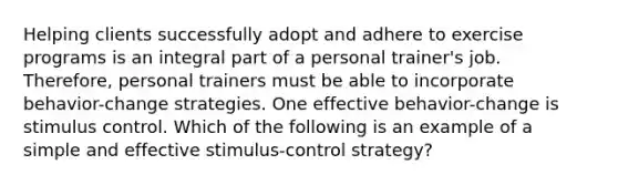 Helping clients successfully adopt and adhere to exercise programs is an integral part of a personal trainer's job. Therefore, personal trainers must be able to incorporate behavior-change strategies. One effective behavior-change is stimulus control. Which of the following is an example of a simple and effective stimulus-control strategy?