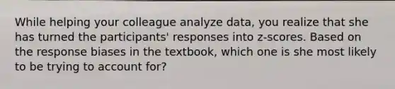 While helping your colleague analyze data, you realize that she has turned the participants' responses into z-scores. Based on the response biases in the textbook, which one is she most likely to be trying to account for?