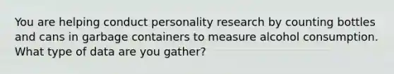 You are helping conduct personality research by counting bottles and cans in garbage containers to measure alcohol consumption. What type of data are you gather?