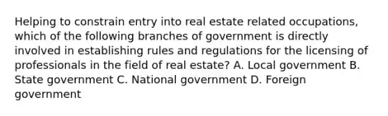 Helping to constrain entry into real estate related occupations, which of the following branches of government is directly involved in establishing rules and regulations for the licensing of professionals in the field of real estate? A. Local government B. State government C. National government D. Foreign government