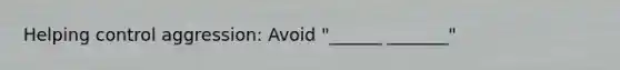 Helping control aggression: Avoid "______ _______"