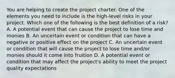 You are helping to create the project charter. One of the elements you need to include is the high-level risks in your project. Which one of the following is the best definition of a risk? A. A potential event that can cause the project to lose time and monies B. An uncertain event or condition that can have a negative or positive effect on the project C. An uncertain event or condition that will cause the project to lose time and/or monies should it come into fruition D. A potential event or condition that may affect the project's ability to meet the project quality expectations