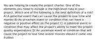 You are helping to create the project charter. One of the elements you need to include is the high-level risks in your project. Which one of the following is the best definition of a risk? A) A potential event that can cause the project to lose time and monies B) An uncertain event or condition that can have a negative or positive effect on the project C) A potential event or condition that may affect the project's ability to meet the project quality expectations D) An uncertain event or condition that will cause the project to lose time and/or monies should it come into fruition.