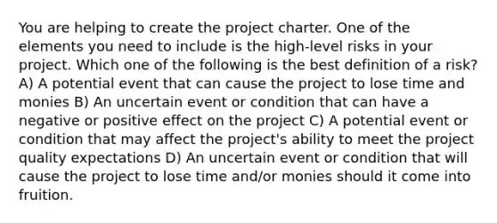 You are helping to create the project charter. One of the elements you need to include is the high-level risks in your project. Which one of the following is the best definition of a risk? A) A potential event that can cause the project to lose time and monies B) An uncertain event or condition that can have a negative or positive effect on the project C) A potential event or condition that may affect the project's ability to meet the project quality expectations D) An uncertain event or condition that will cause the project to lose time and/or monies should it come into fruition.