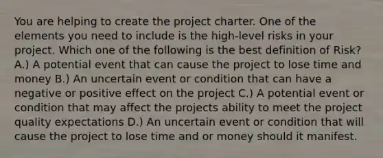 You are helping to create the project charter. One of the elements you need to include is the high-level risks in your project. Which one of the following is the best definition of Risk? A.) A potential event that can cause the project to lose time and money B.) An uncertain event or condition that can have a negative or positive effect on the project C.) A potential event or condition that may affect the projects ability to meet the project quality expectations D.) An uncertain event or condition that will cause the project to lose time and or money should it manifest.