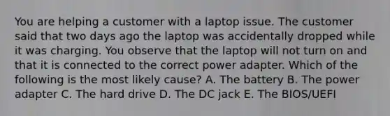 You are helping a customer with a laptop issue. The customer said that two days ago the laptop was accidentally dropped while it was charging. You observe that the laptop will not turn on and that it is connected to the correct power adapter. Which of the following is the most likely cause? A. The battery B. The power adapter C. The hard drive D. The DC jack E. The BIOS/UEFI