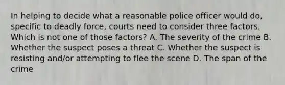 In helping to decide what a reasonable police officer would do, specific to deadly force, courts need to consider three factors. Which is not one of those factors? A. The severity of the crime B. Whether the suspect poses a threat C. Whether the suspect is resisting and/or attempting to flee the scene D. The span of the crime