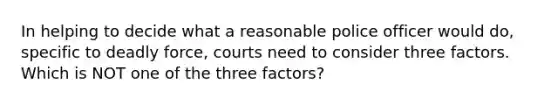 In helping to decide what a reasonable police officer would do, specific to deadly force, courts need to consider three factors. Which is NOT one of the three factors?