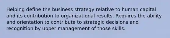 Helping define the business strategy relative to human capital and its contribution to organizational results. Requires the ability and orientation to contribute to strategic decisions and recognition by upper management of those skills.