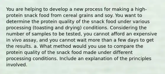 You are helping to develop a new process for making a high-protein snack food from cereal grains and soy. You want to determine the protein quality of the snack food under various processing (toasting and drying) conditions. Considering the number of samples to be tested, you cannot afford an expensive in vivo assay, and you cannot wait more than a few days to get the results. a. What method would you use to compare the protein quality of the snack food made under different processing conditions. Include an explanation of the principles involved.