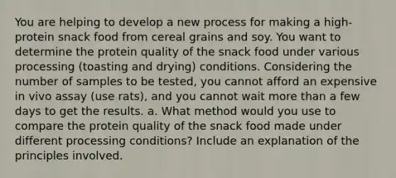 You are helping to develop a new process for making a high-protein snack food from cereal grains and soy. You want to determine the protein quality of the snack food under various processing (toasting and drying) conditions. Considering the number of samples to be tested, you cannot afford an expensive in vivo assay (use rats), and you cannot wait more than a few days to get the results. a. What method would you use to compare the protein quality of the snack food made under different processing conditions? Include an explanation of the principles involved.