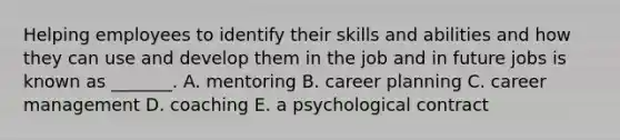 Helping employees to identify their skills and abilities and how they can use and develop them in the job and in future jobs is known as​ _______. A. mentoring B. career planning C. career management D. coaching E. a psychological contract