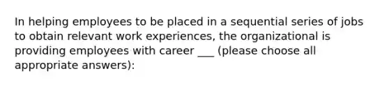 In helping employees to be placed in a sequential series of jobs to obtain relevant work experiences, the organizational is providing employees with career ___ (please choose all appropriate answers):