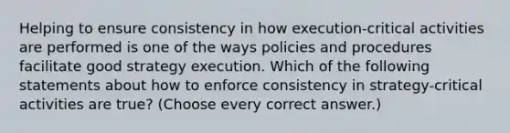 Helping to ensure consistency in how execution-critical activities are performed is one of the ways policies and procedures facilitate good strategy execution. Which of the following statements about how to enforce consistency in strategy-critical activities are true? (Choose every correct answer.)