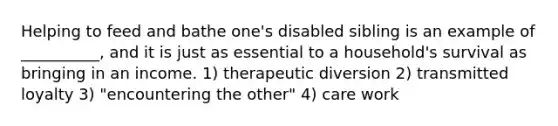 Helping to feed and bathe one's disabled sibling is an example of __________, and it is just as essential to a household's survival as bringing in an income. 1) therapeutic diversion 2) transmitted loyalty 3) "encountering the other" 4) care work