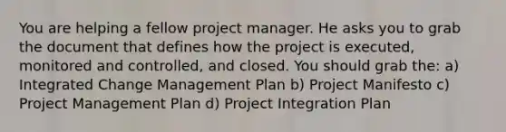 You are helping a fellow project manager. He asks you to grab the document that defines how the project is executed, monitored and controlled, and closed. You should grab the: a) Integrated Change Management Plan b) Project Manifesto c) Project Management Plan d) Project Integration Plan