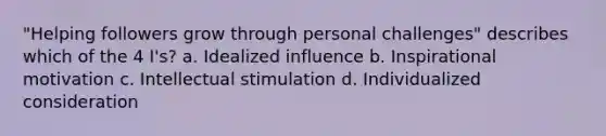 "Helping followers grow through personal challenges" describes which of the 4 I's? a. Idealized influence b. Inspirational motivation c. Intellectual stimulation d. Individualized consideration