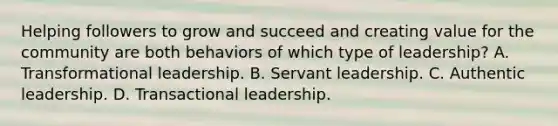 Helping followers to grow and succeed and creating value for the community are both behaviors of which type of leadership? A. Transformational leadership. B. Servant leadership. C. Authentic leadership. D. Transactional leadership.