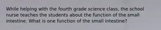 While helping with the fourth grade science class, the school nurse teaches the students about the function of the small intestine. What is one function of the small intestine?